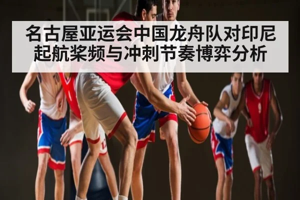 名古屋亚运会中国龙舟队对印尼起航桨频与冲刺节奏博弈分析