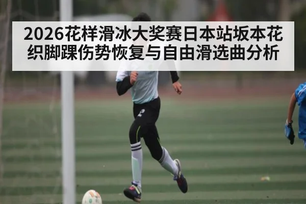 2026花样滑冰大奖赛日本站坂本花织脚踝伤势恢复与自由滑选曲分析 | kaiyun